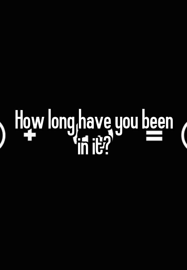 how-long-have-you-been-in-it