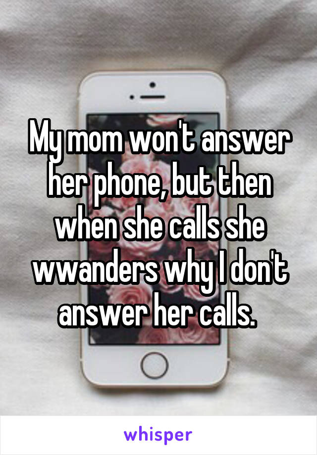 My mom won't answer her phone, but then when she calls she wwanders why I don't answer her calls. 