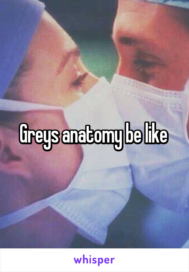 Greys anatomy be like 
