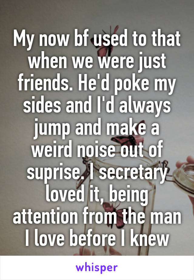 My now bf used to that when we were just friends. He'd poke my sides and I'd always jump and make a weird noise out of suprise. I secretary loved it, being attention from the man I love before I knew