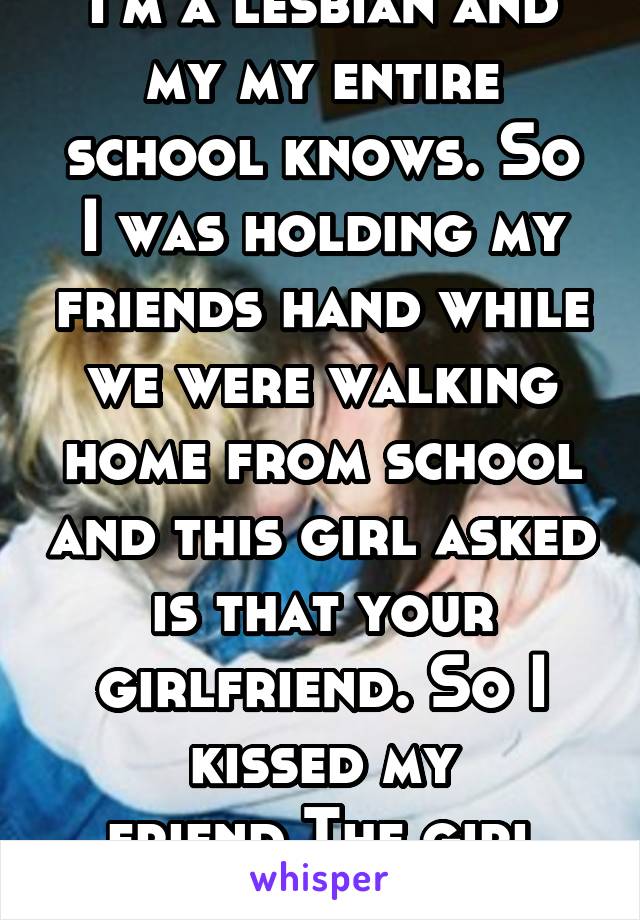 I'm a lesbian and my my entire school knows. So
I was holding my friends hand while we were walking home from school and this girl asked is that your girlfriend. So I kissed my friend.The girl freaked