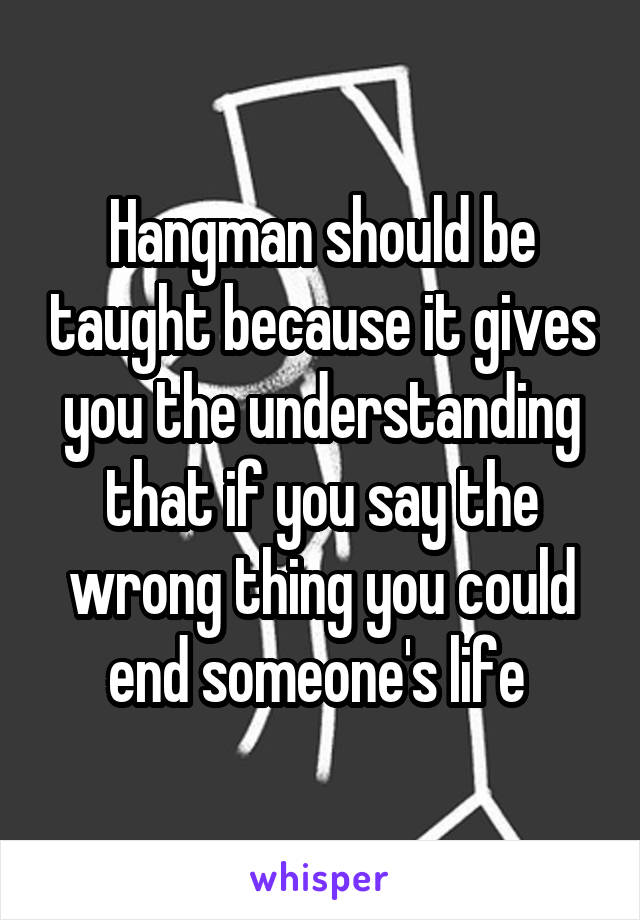 Hangman should be taught because it gives you the understanding that if you say the wrong thing you could end someone's life 