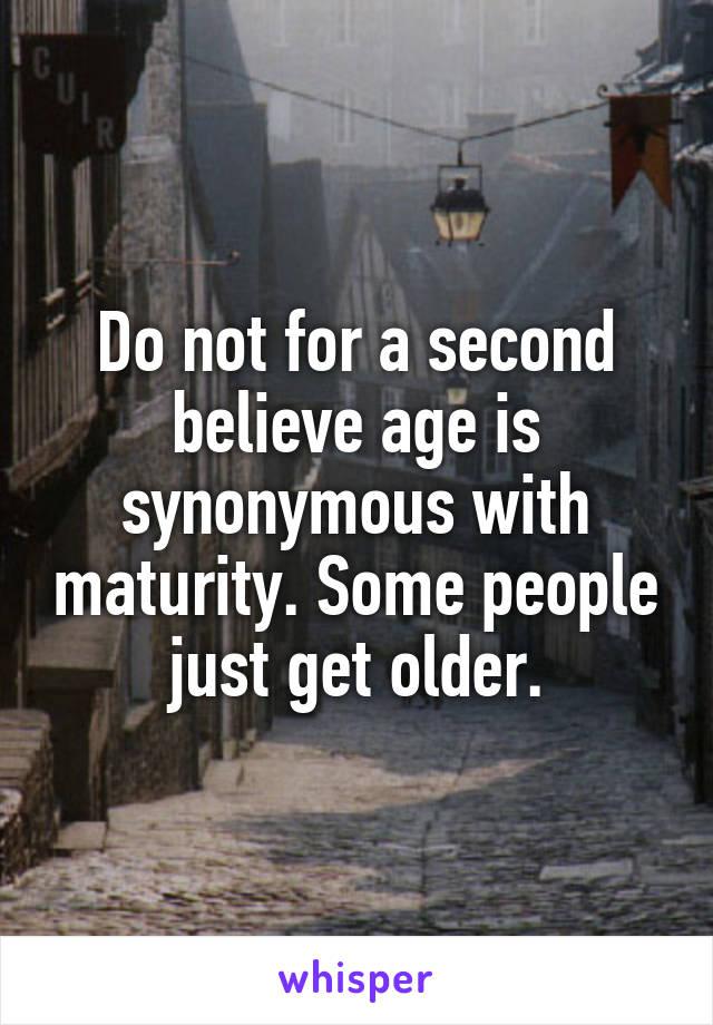 Do not for a second believe age is synonymous with maturity. Some people just get older.