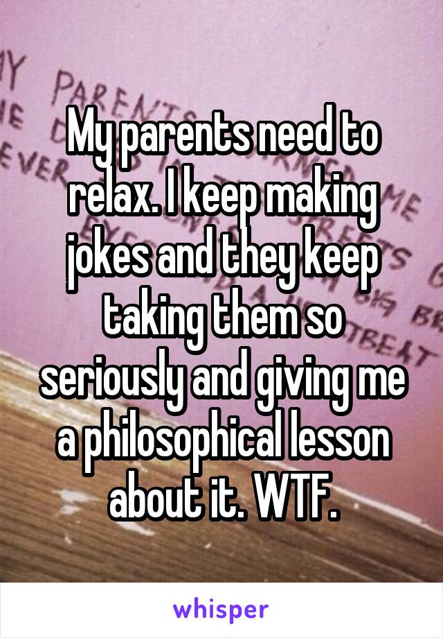 My parents need to relax. I keep making jokes and they keep taking them so seriously and giving me a philosophical lesson about it. WTF.