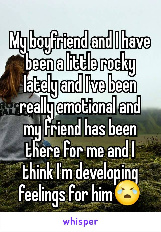 My boyfriend and I have been a little rocky lately and I've been really emotional and my friend has been there for me and I think I'm developing feelings for him😭