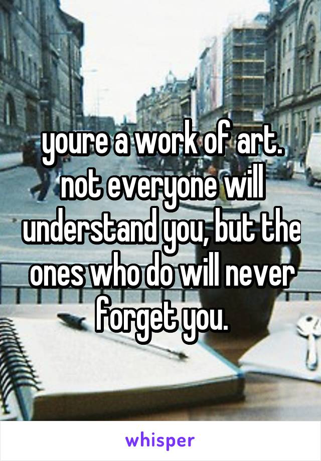 youre a work of art. not everyone will understand you, but the ones who do will never forget you.