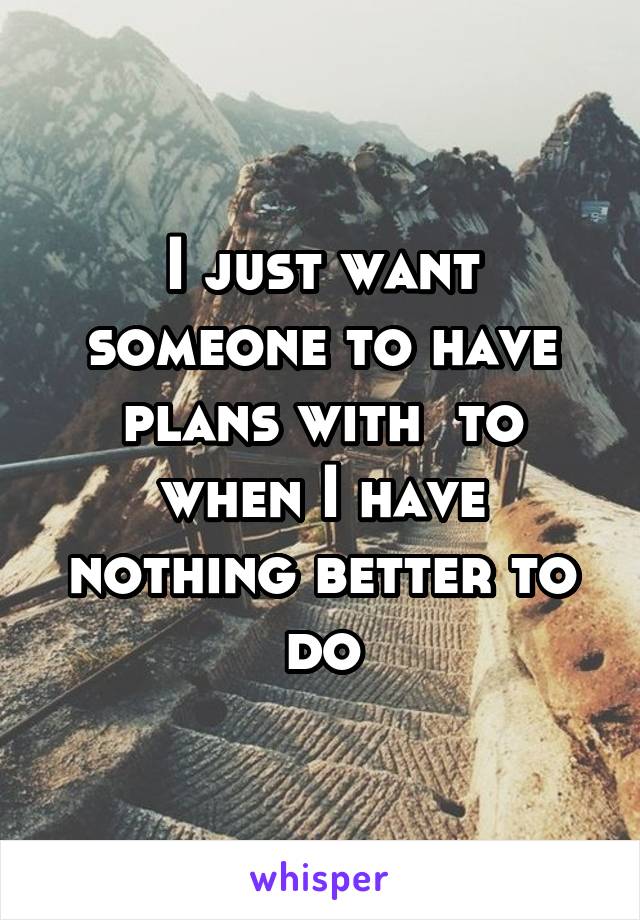 I just want someone to have plans with  to when I have nothing better to do