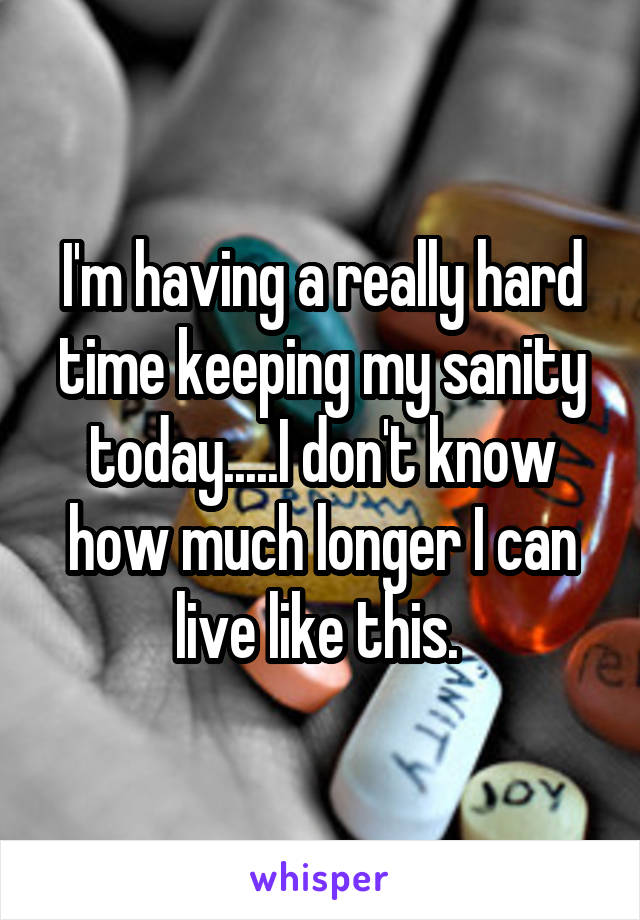 I'm having a really hard time keeping my sanity today.....I don't know how much longer I can live like this. 