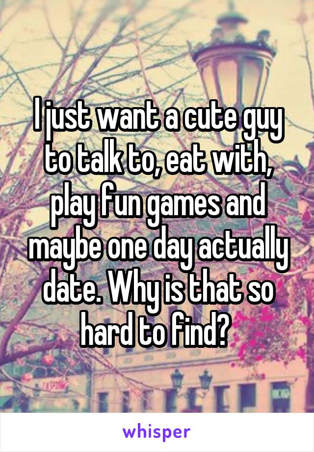 I just want a cute guy to talk to, eat with, play fun games and maybe one day actually date. Why is that so hard to find? 