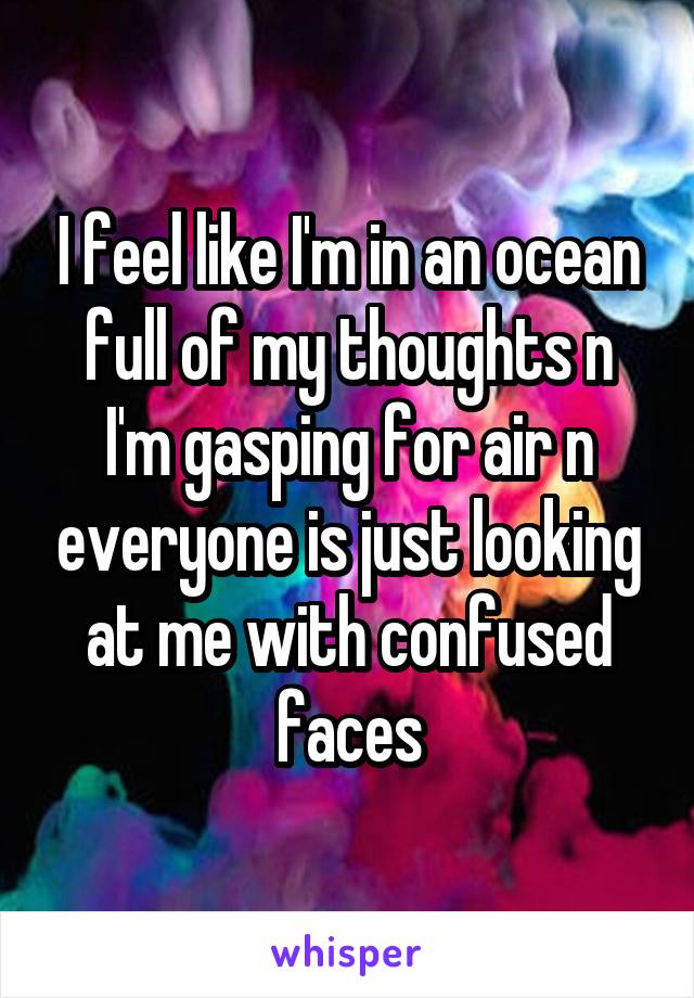 I feel like I'm in an ocean full of my thoughts n I'm gasping for air n everyone is just looking at me with confused faces