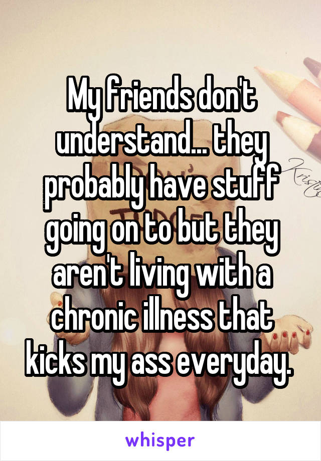 My friends don't understand... they probably have stuff going on to but they aren't living with a chronic illness that kicks my ass everyday. 