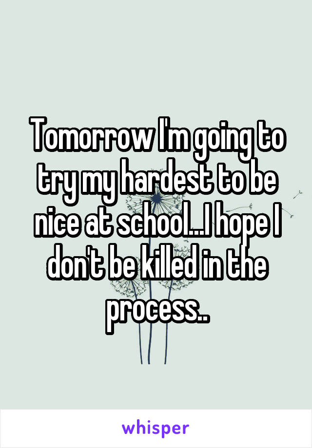 Tomorrow I'm going to try my hardest to be nice at school...I hope I don't be killed in the process..