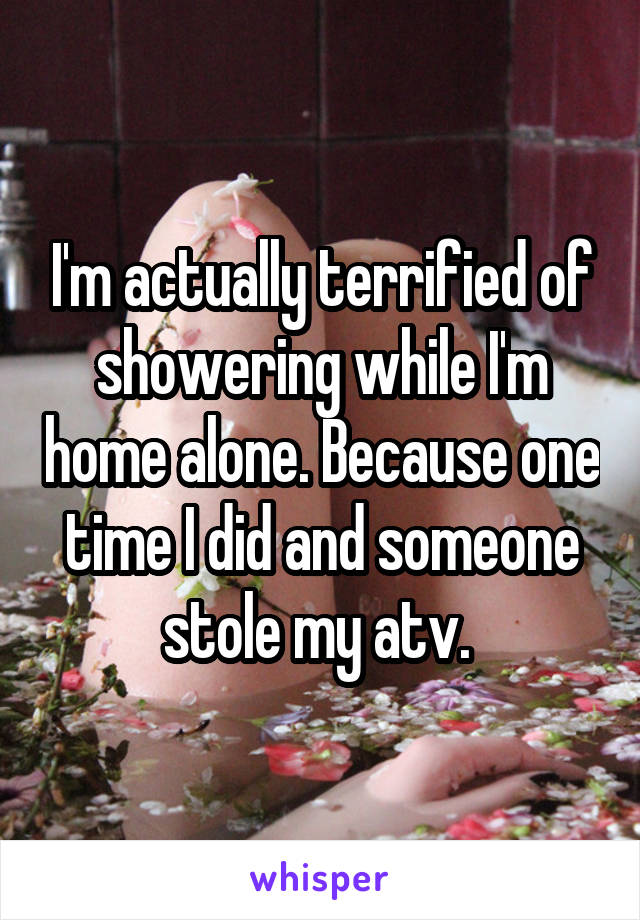 I'm actually terrified of showering while I'm home alone. Because one time I did and someone stole my atv. 