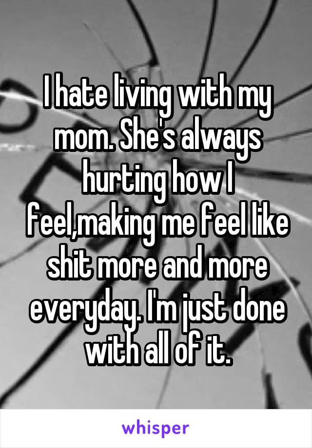 I hate living with my mom. She's always hurting how I feel,making me feel like shit more and more everyday. I'm just done with all of it.