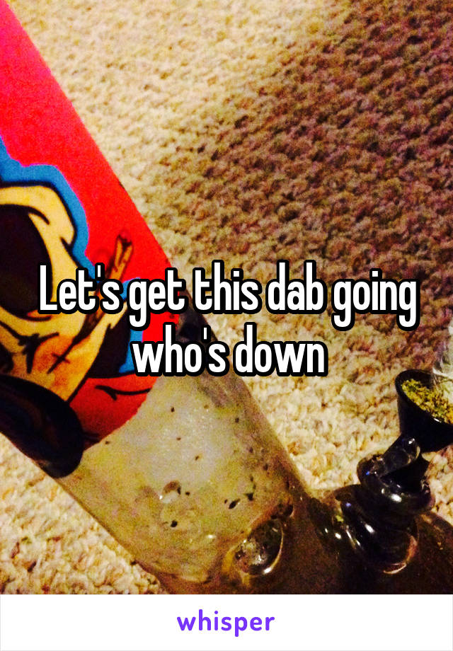 Let's get this dab going who's down