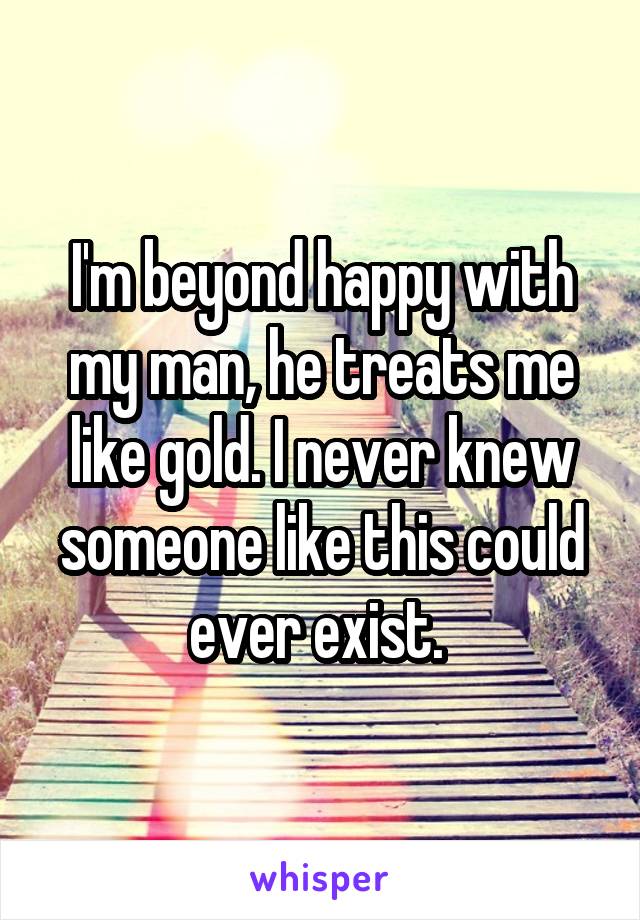 I'm beyond happy with my man, he treats me like gold. I never knew someone like this could ever exist. 