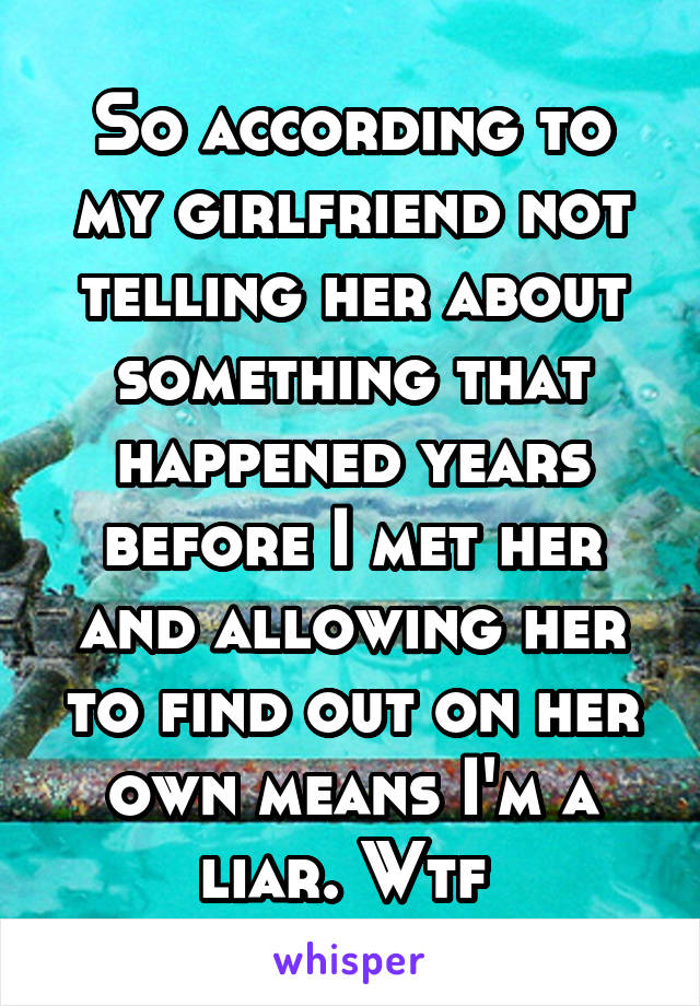 So according to my girlfriend not telling her about something that happened years before I met her and allowing her to find out on her own means I'm a liar. Wtf 