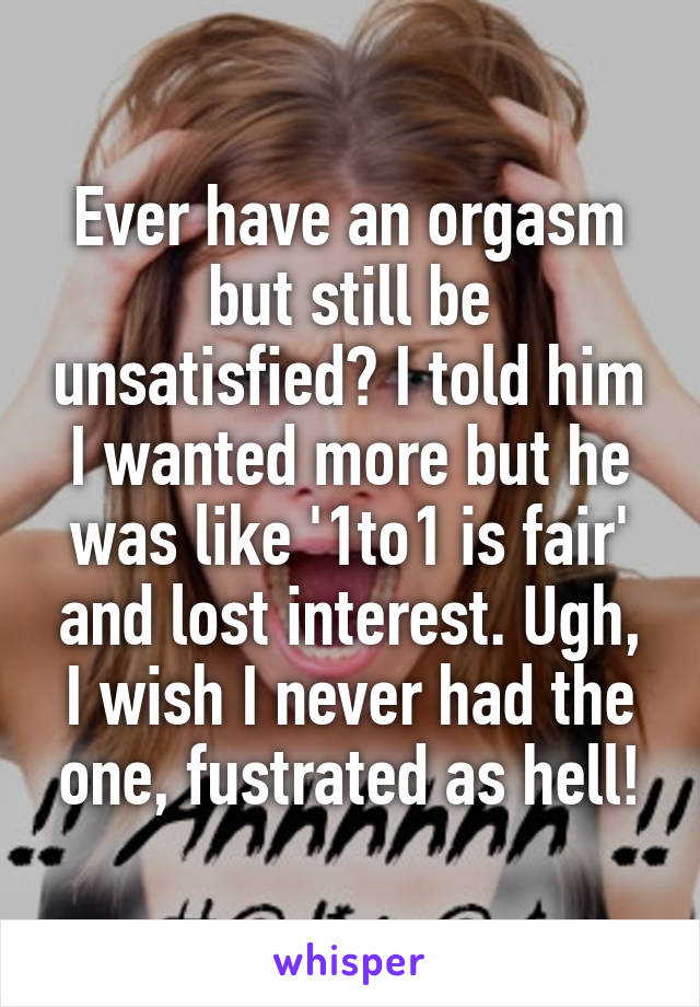 Ever have an orgasm but still be unsatisfied? I told him I wanted more but he was like '1to1 is fair' and lost interest. Ugh, I wish I never had the one, fustrated as hell!