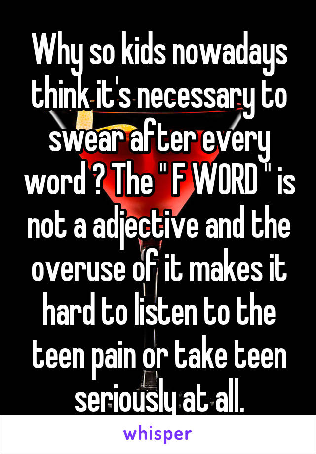 Why so kids nowadays think it's necessary to swear after every word ? The " F WORD " is not a adjective and the overuse of it makes it hard to listen to the teen pain or take teen seriously at all.