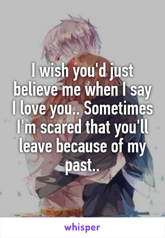 I wish you'd just believe me when I say I love you.. Sometimes I'm scared that you'll leave because of my past..