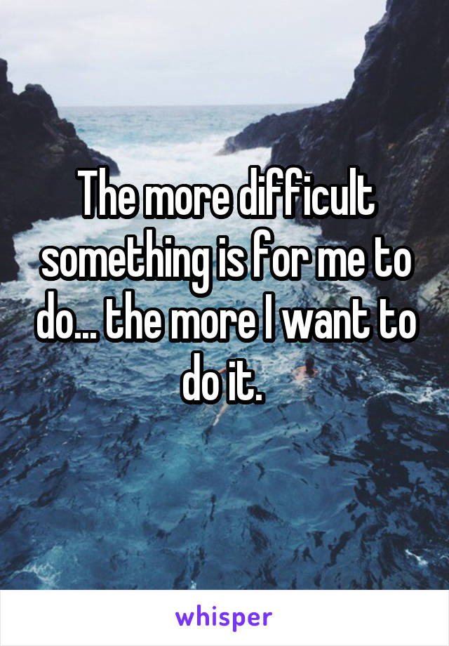 The more difficult something is for me to do... the more I want to do it. 
