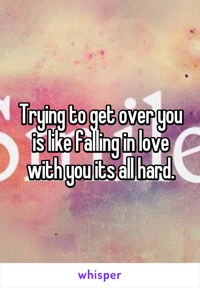 Trying to get over you is like falling in love with you its all hard.