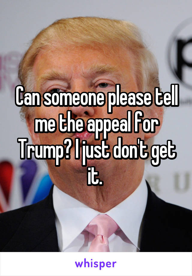 Can someone please tell me the appeal for Trump? I just don't get it. 