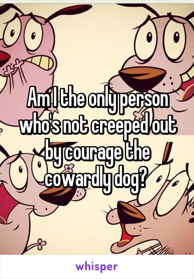 Am I the only person who's not creeped out by courage the cowardly dog? 