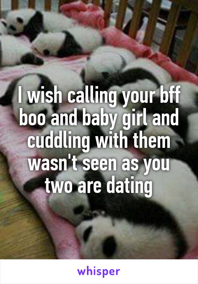 I wish calling your bff boo and baby girl and cuddling with them wasn't seen as you two are dating