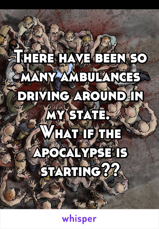 There have been so many ambulances driving around in my state. 
What if the apocalypse is starting??