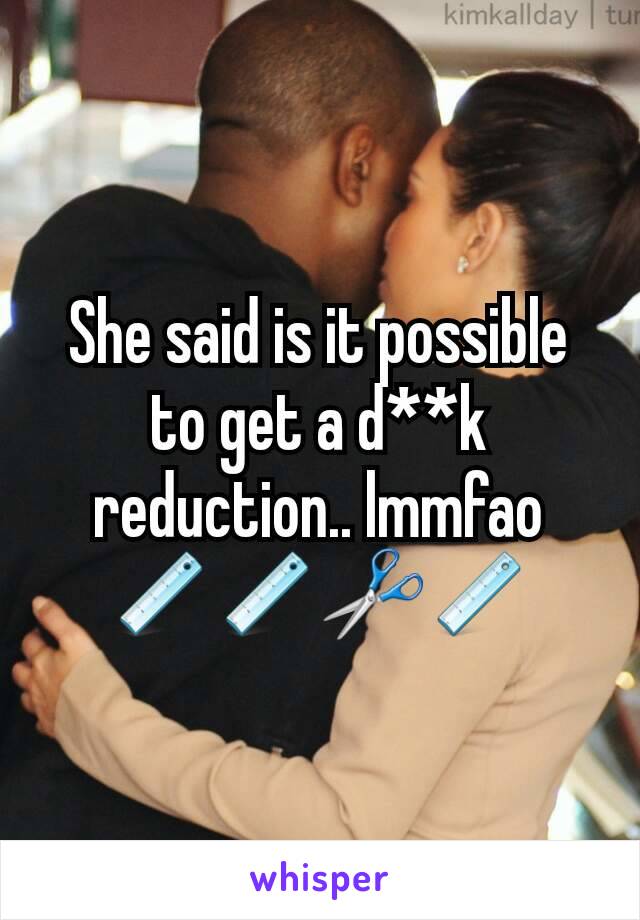 She said is it possible to get a d**k reduction.. lmmfao
📏📏✂📏