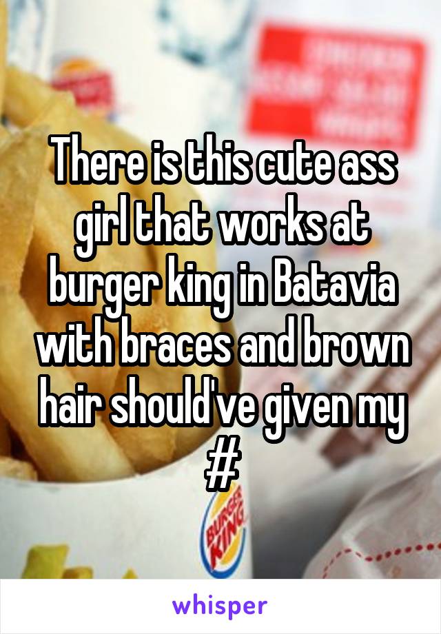 There is this cute ass girl that works at burger king in Batavia with braces and brown hair should've given my #