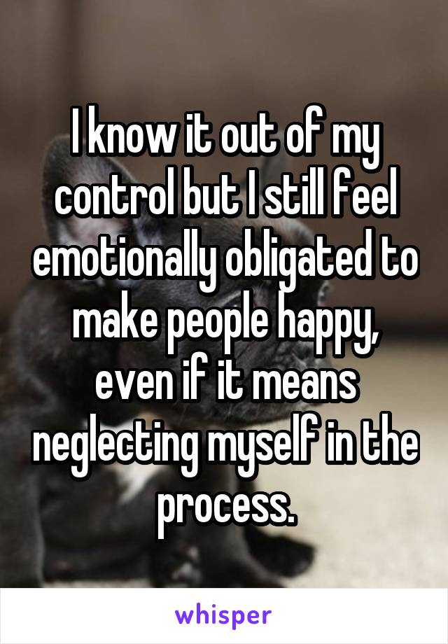 I know it out of my control but I still feel emotionally obligated to make people happy, even if it means neglecting myself in the process.