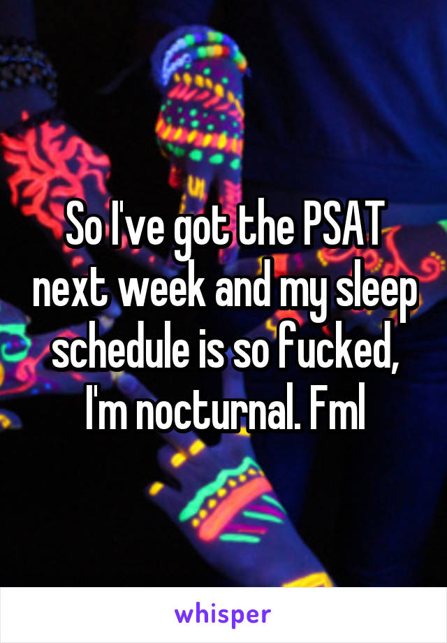 So I've got the PSAT next week and my sleep schedule is so fucked, I'm nocturnal. Fml