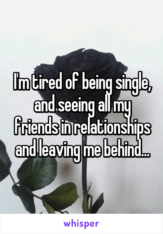 I'm tired of being single, and seeing all my friends in relationships and leaving me behind...