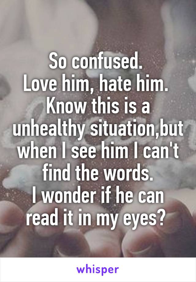 So confused. 
Love him, hate him. 
Know this is a unhealthy situation,but when I see him I can't find the words.
I wonder if he can read it in my eyes? 