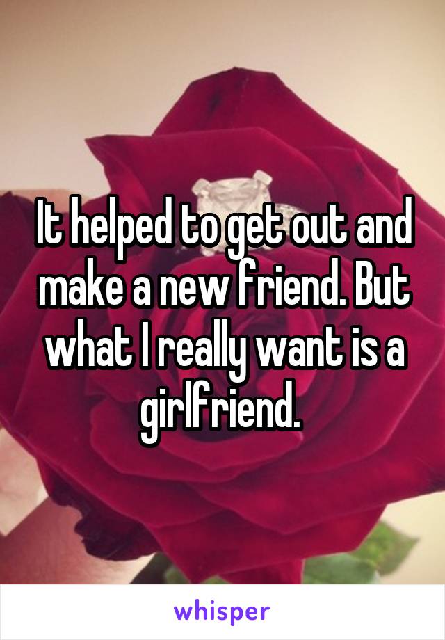 It helped to get out and make a new friend. But what I really want is a girlfriend. 