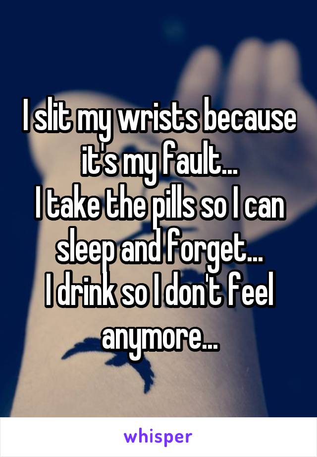 I slit my wrists because it's my fault...
I take the pills so I can sleep and forget...
I drink so I don't feel anymore...