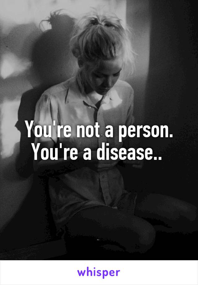 You're not a person. You're a disease.. 