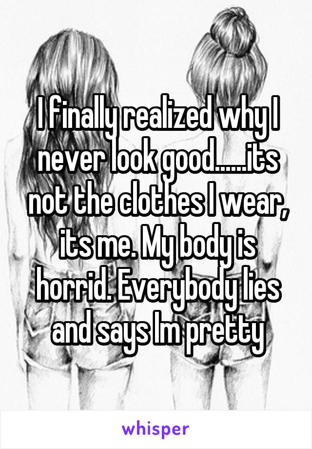 I finally realized why I never look good......its not the clothes I wear, its me. My body is horrid. Everybody lies and says Im pretty