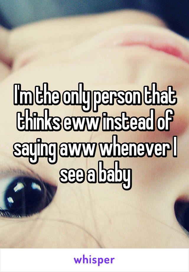 I'm the only person that thinks eww instead of saying aww whenever I see a baby