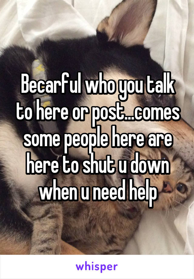 Becarful who you talk to here or post...comes some people here are here to shut u down when u need help