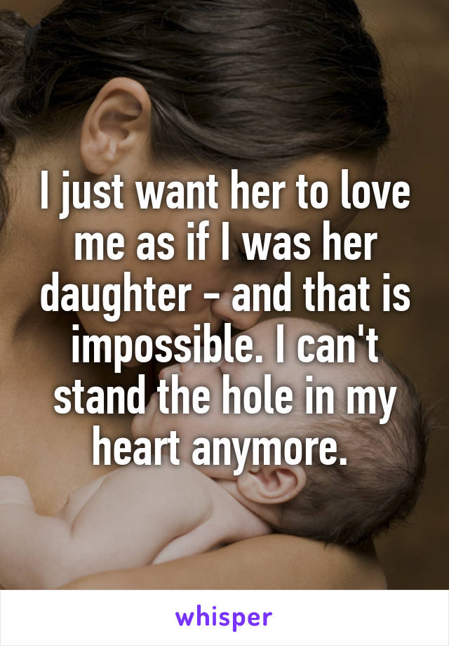 I just want her to love me as if I was her daughter - and that is impossible. I can't stand the hole in my heart anymore. 