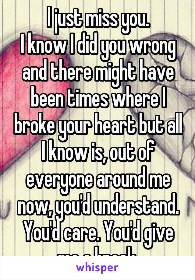 I just miss you.
I know I did you wrong and there might have been times where I broke your heart but all I know is, out of everyone around me now, you'd understand.
You'd care. You'd give me a break.