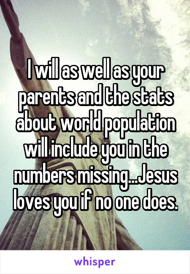 I will as well as your parents and the stats about world population will include you in the numbers missing...Jesus loves you if no one does.