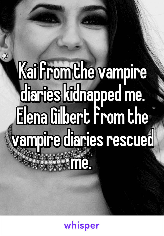 Kai from the vampire diaries kidnapped me.
Elena Gilbert from the vampire diaries rescued me. 