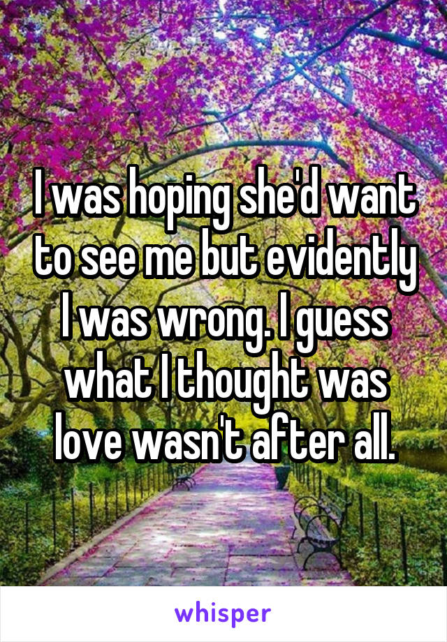 I was hoping she'd want to see me but evidently I was wrong. I guess what I thought was love wasn't after all.