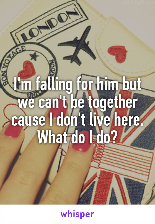 I'm falling for him but we can't be together cause I don't live here. What do I do?