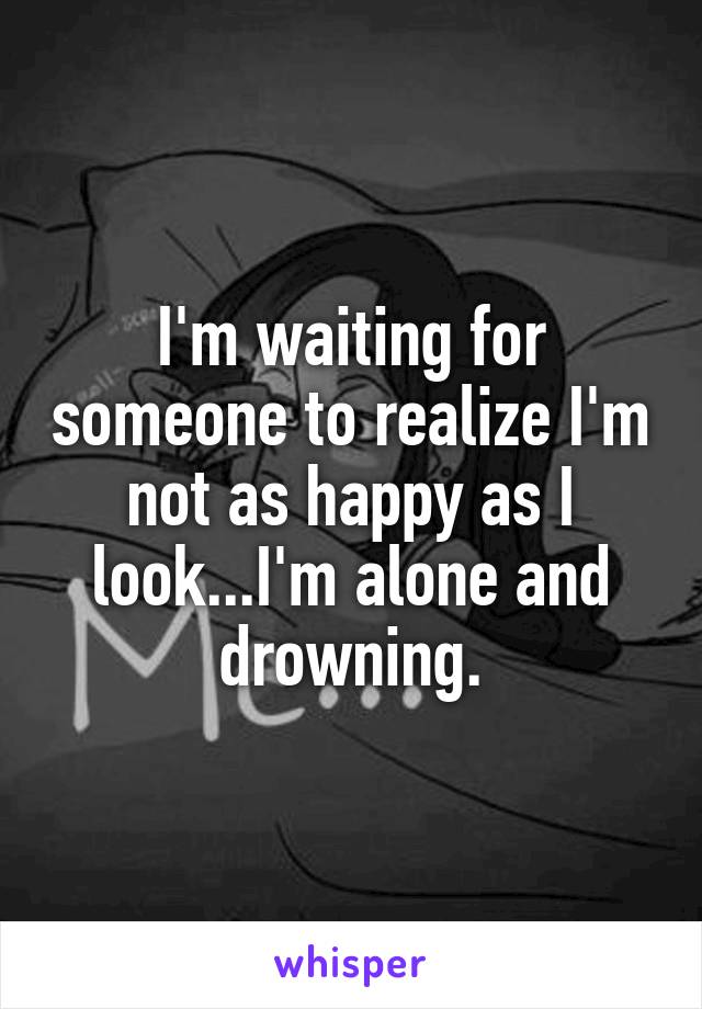 I'm waiting for someone to realize I'm not as happy as I look...I'm alone and drowning.