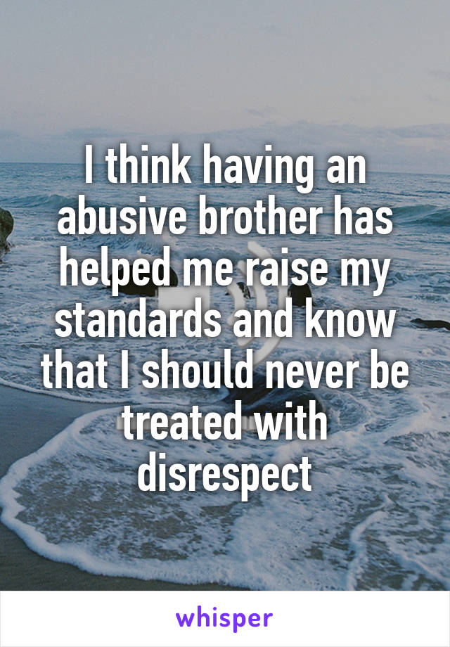 I think having an abusive brother has helped me raise my standards and know that I should never be treated with disrespect